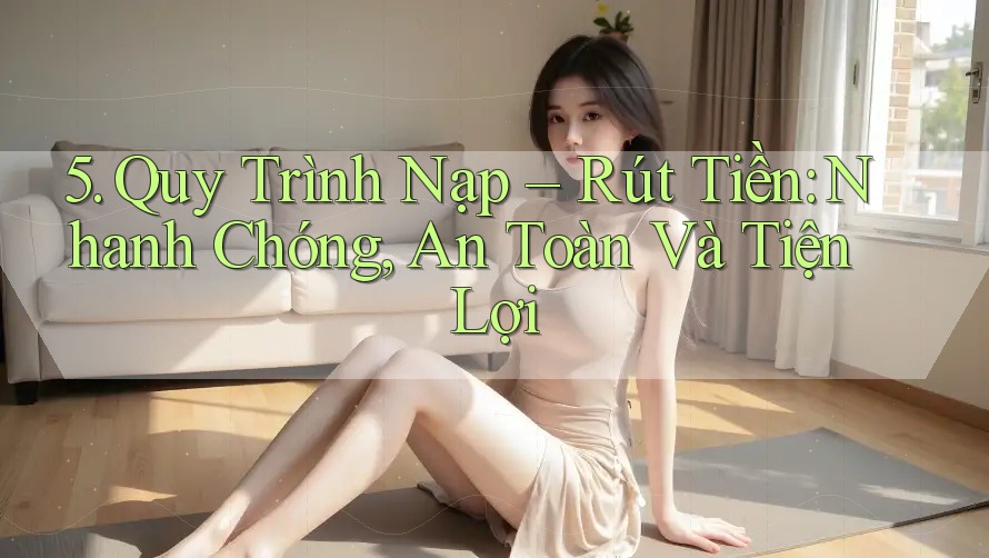 5. Quy Trình Nạp – Rút Tiền: Nhanh Chóng, An Toàn Và Tiện Lợi