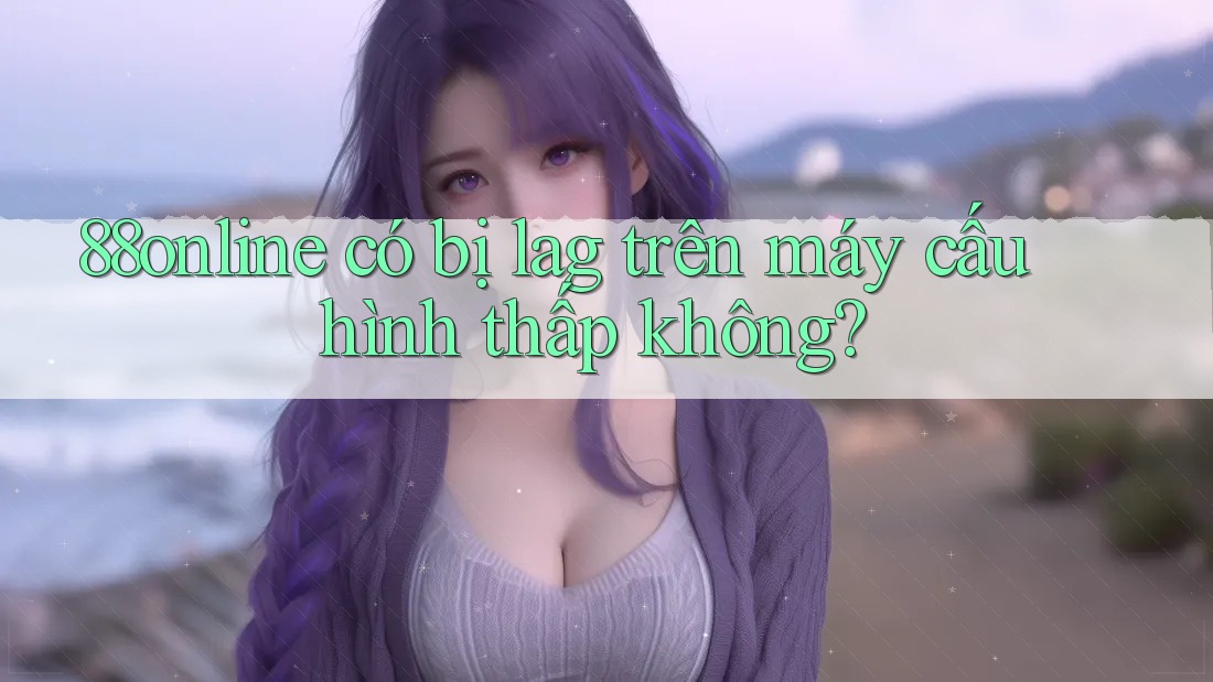 88online có bị lag trên máy cấu hình thấp không? 88online có bị lag trên máy cấu hình thấp không?