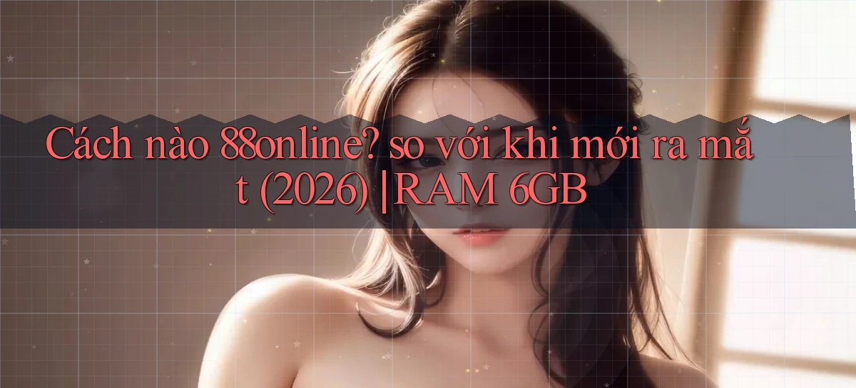 Cách nào 88online so với khi mới ra mắt (2026) RAM 6GB