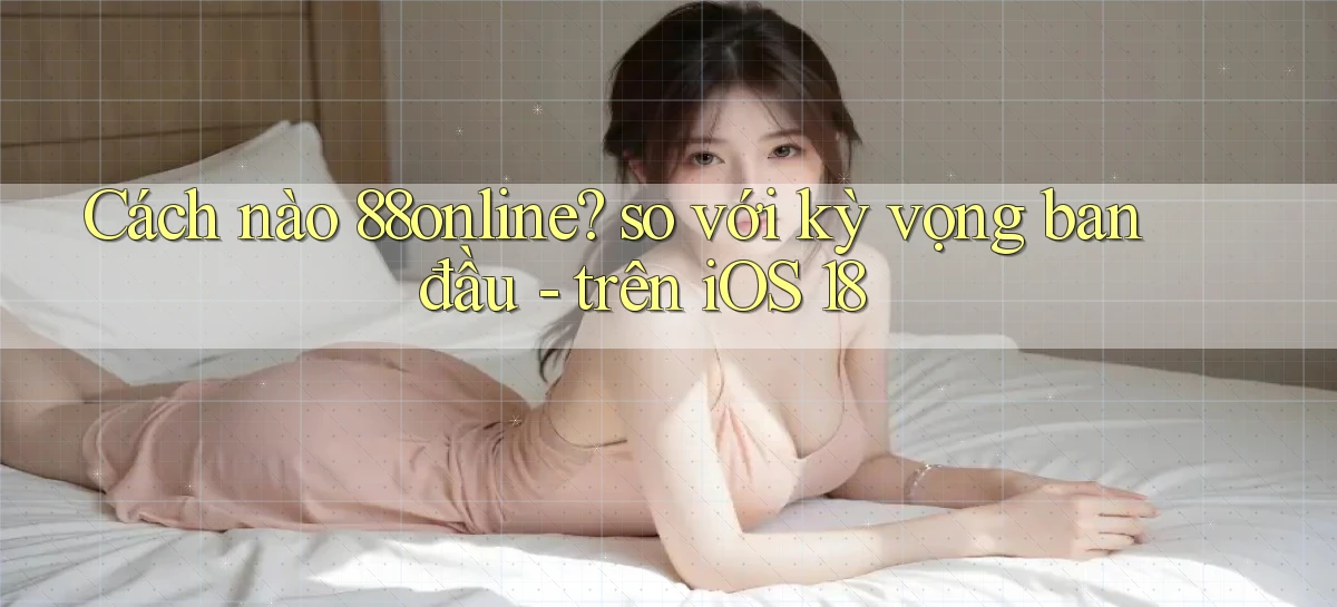 Cách nào 88online so với kỳ vọng ban đầu   trên iOS 18