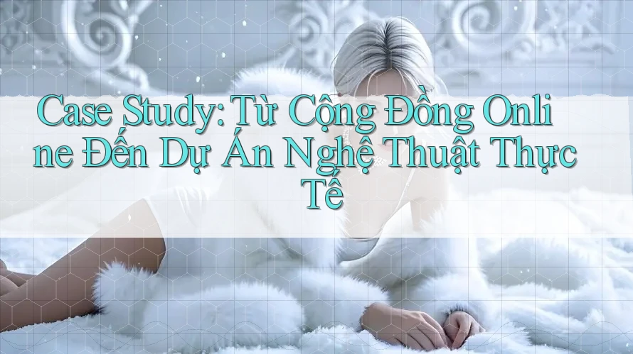 Case Study: Từ Cộng Đồng Online Đến Dự Án Nghệ Thuật Thực Tế Case Study: Từ Cộng Đồng Online Đến Dự Án Nghệ Thuật Thực Tế