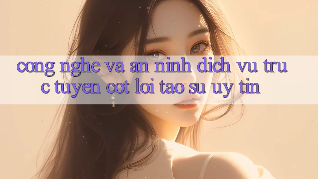 Công Nghệ Và An ninh – Dịch vụ trực tuyến Cốt Lõi Tạo Sự Uy Tín