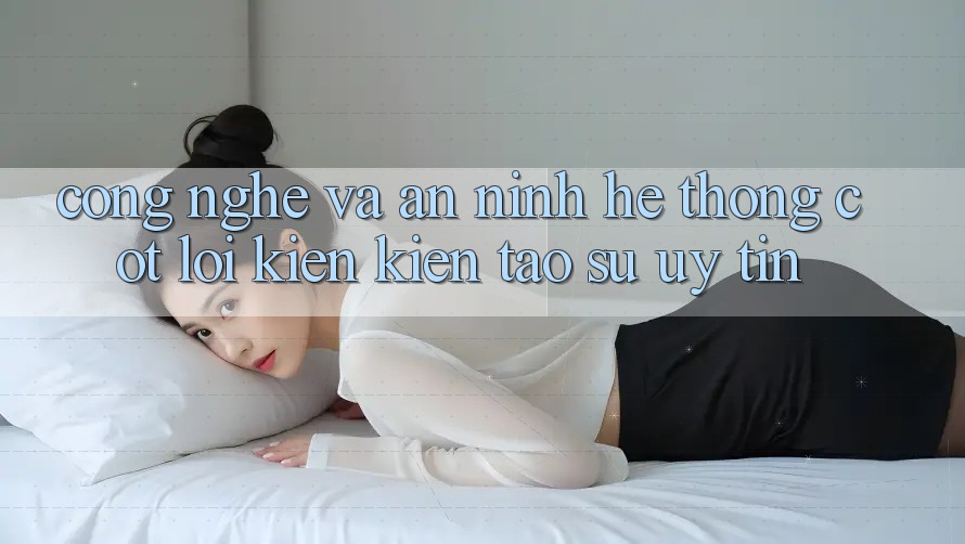 Công Nghệ Và An ninh – Hệ thống Cốt Lõi Kiến kiến tạo Sự Uy Tín Công Nghệ Và An ninh – Hệ thống Cốt Lõi Kiến kiến tạo Sự Uy Tín