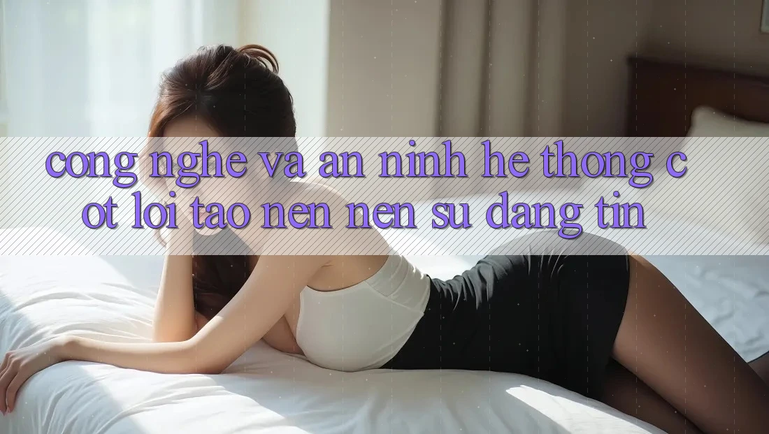 Công Nghệ Và An ninh – Hệ thống Cốt Lõi Tạo nên Nên Sự Đáng tin