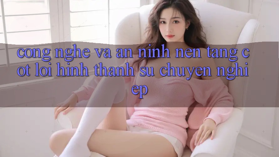 Công Nghệ Và An ninh – Nền tảng Cốt Lõi Hình thành Sự Chuyên nghiệp Công Nghệ Và An ninh – Nền tảng Cốt Lõi Hình thành Sự Chuyên nghiệp