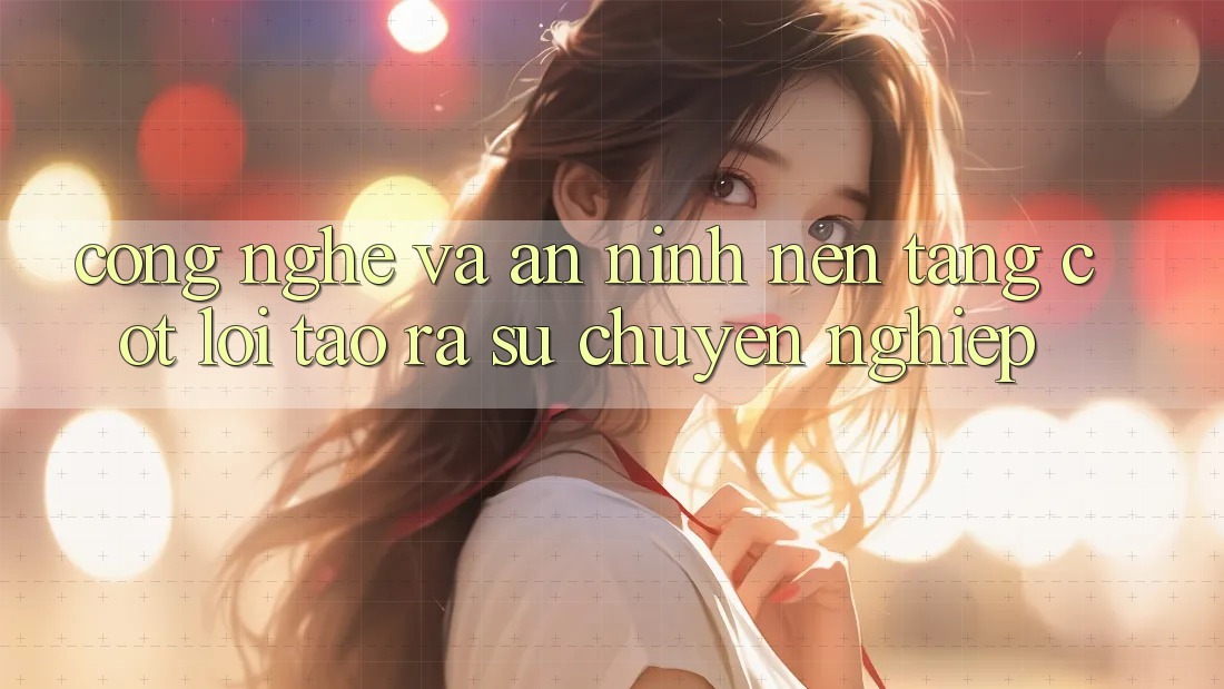 Công Nghệ Và An ninh – Nền tảng Cốt Lõi Tạo ra Sự Chuyên nghiệp Công Nghệ Và An ninh – Nền tảng Cốt Lõi Tạo ra Sự Chuyên nghiệp