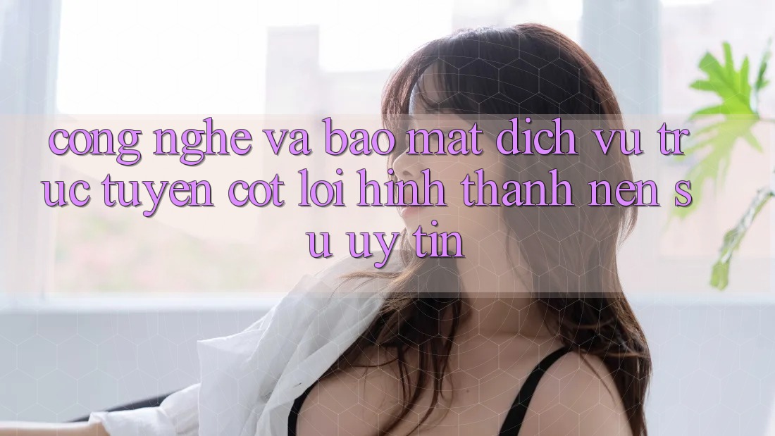 Công Nghệ Và Bảo mật – Dịch vụ trực tuyến Cốt Lõi Hình thành Nên Sự Uy Tín Công Nghệ Và Bảo mật – Dịch vụ trực tuyến Cốt Lõi Hình thành Nên Sự Uy Tín