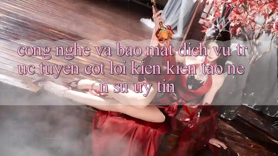 Công Nghệ Và Bảo Mật – Dịch vụ trực tuyến Cốt Lõi Kiến kiến tạo Nên Sự Uy Tín Công Nghệ Và Bảo Mật – Dịch vụ trực tuyến Cốt Lõi Kiến kiến tạo Nên Sự Uy Tín