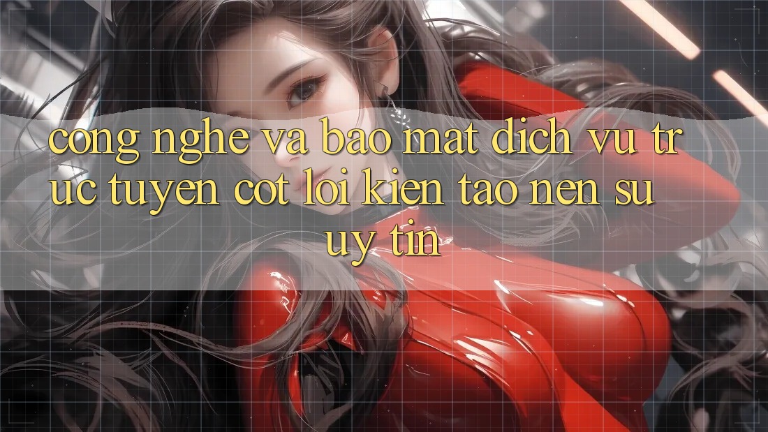 Công Nghệ Và Bảo Mật – Dịch vụ trực tuyến Cốt Lõi Kiến tạo nên Sự Uy Tín