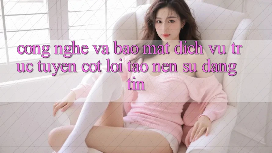 Công Nghệ Và Bảo Mật – Dịch vụ trực tuyến Cốt Lõi Tạo nên Sự Đáng tin Công Nghệ Và Bảo Mật – Dịch vụ trực tuyến Cốt Lõi Tạo nên Sự Đáng tin
