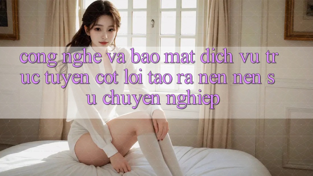 Công Nghệ Và Bảo Mật – Dịch vụ trực tuyến Cốt Lõi Tạo ra nên Nên Sự Chuyên nghiệp