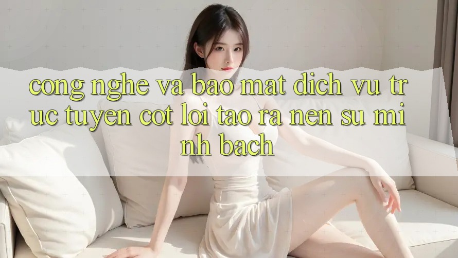 Công Nghệ Và Bảo Mật – Dịch vụ trực tuyến Cốt Lõi Tạo ra Nên Sự Minh bạch Công Nghệ Và Bảo Mật – Dịch vụ trực tuyến Cốt Lõi Tạo ra Nên Sự Minh bạch