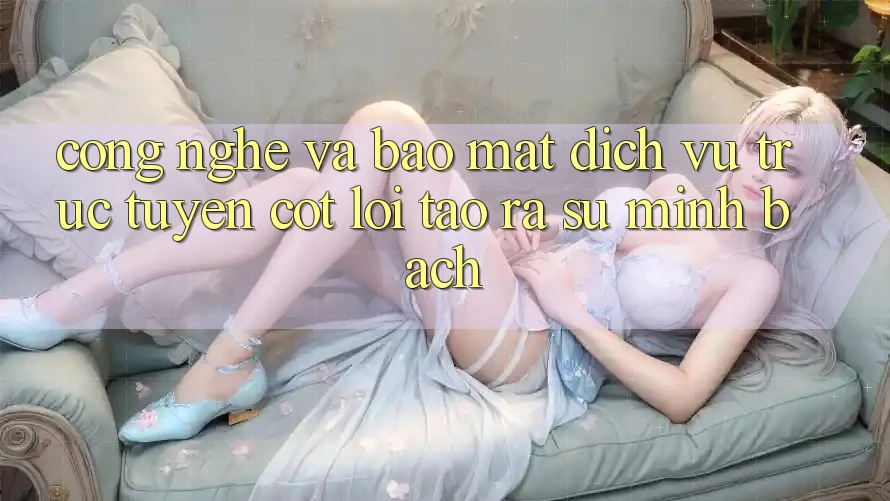 Công Nghệ Và Bảo Mật – Dịch vụ trực tuyến Cốt Lõi Tạo ra Sự Minh bạch