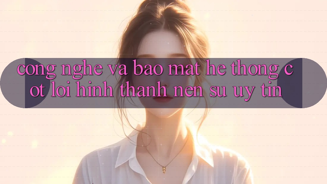 Công Nghệ Và Bảo Mật – Hệ thống Cốt Lõi Hình thành Nên Sự Uy Tín Công Nghệ Và Bảo Mật – Hệ thống Cốt Lõi Hình thành Nên Sự Uy Tín