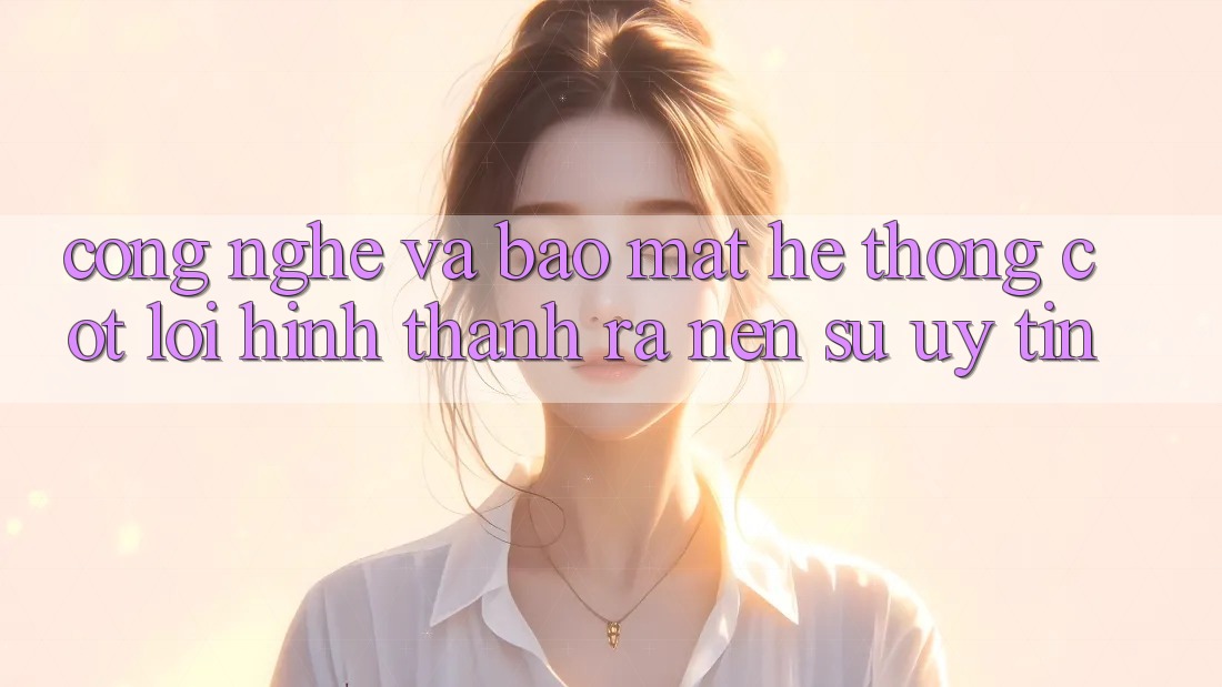 Công Nghệ Và Bảo Mật – Hệ thống Cốt Lõi Hình thành ra Nên Sự Uy Tín Công Nghệ Và Bảo Mật – Hệ thống Cốt Lõi Hình thành ra Nên Sự Uy Tín