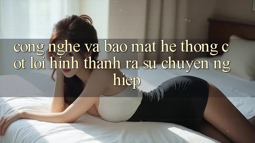 Công Nghệ Và Bảo Mật – Hệ thống Cốt Lõi Hình thành ra Sự Chuyên nghiệp Công Nghệ Và Bảo Mật – Hệ thống Cốt Lõi Hình thành ra Sự Chuyên nghiệp