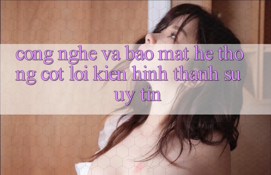Công Nghệ Và Bảo Mật – Hệ thống Cốt Lõi Kiến hình thành Sự Uy Tín Công Nghệ Và Bảo Mật – Hệ thống Cốt Lõi Kiến hình thành Sự Uy Tín