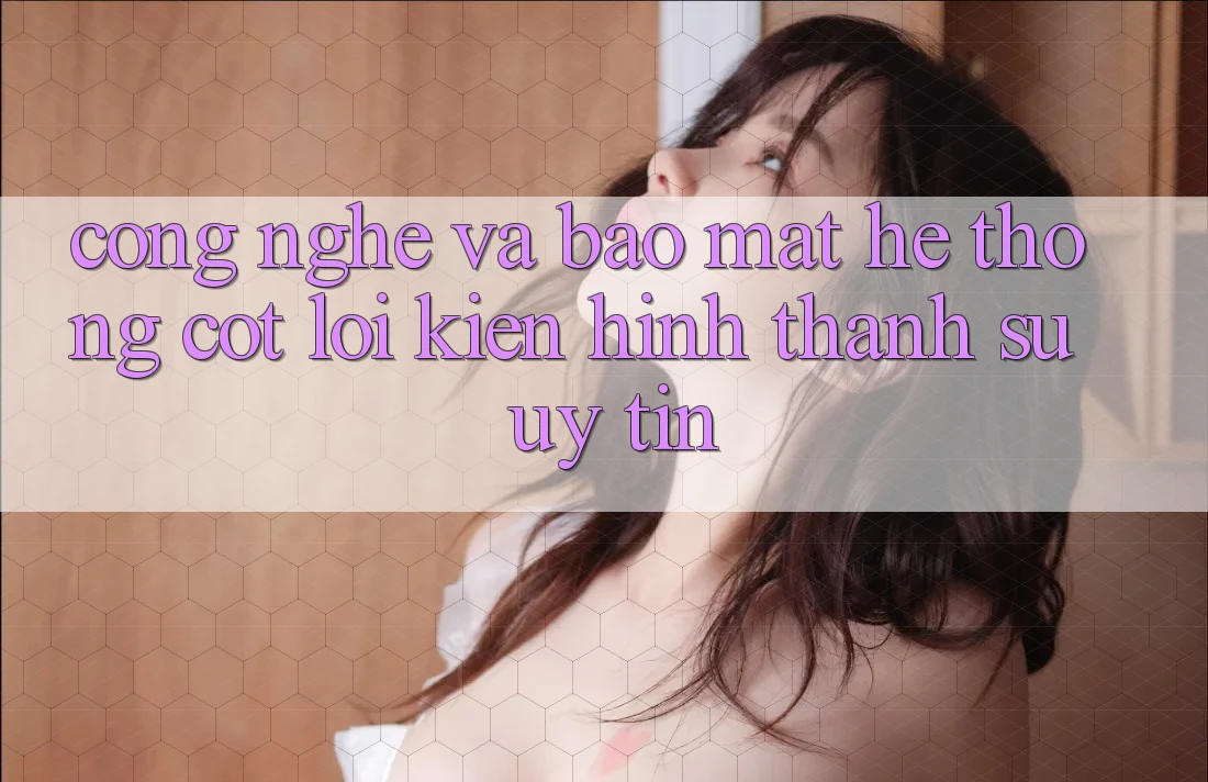 Công Nghệ Và Bảo Mật – Hệ thống Cốt Lõi Kiến hình thành Sự Uy Tín Công Nghệ Và Bảo Mật – Hệ thống Cốt Lõi Kiến hình thành Sự Uy Tín