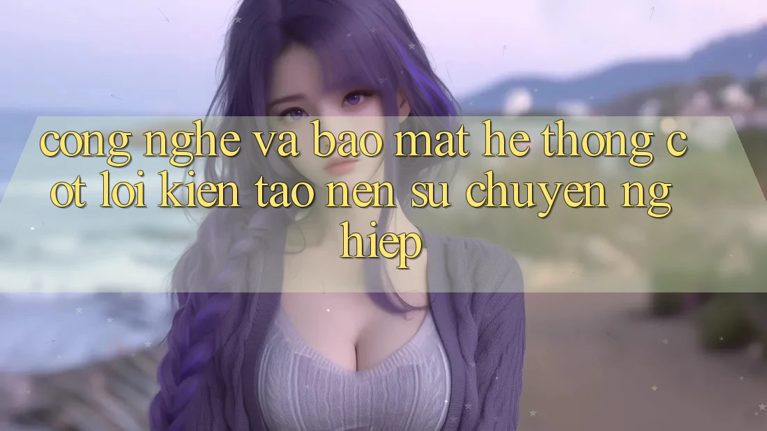 Công Nghệ Và Bảo Mật – Hệ thống Cốt Lõi Kiến tạo Nên Sự Chuyên nghiệp Công Nghệ Và Bảo Mật – Hệ thống Cốt Lõi Kiến tạo Nên Sự Chuyên nghiệp