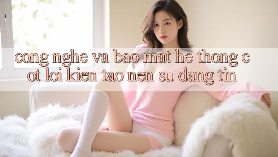 Công Nghệ Và Bảo Mật – Hệ thống Cốt Lõi Kiến tạo Nên Sự Đáng tin Công Nghệ Và Bảo Mật – Hệ thống Cốt Lõi Kiến tạo Nên Sự Đáng tin