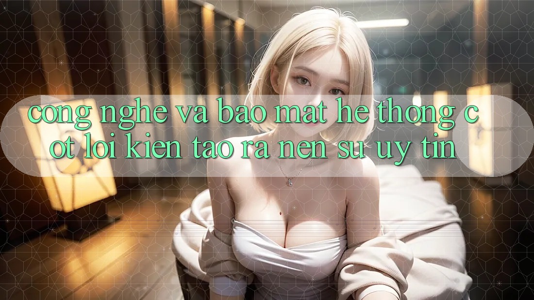 Công Nghệ Và Bảo Mật – Hệ thống Cốt Lõi Kiến tạo ra Nên Sự Uy Tín Công Nghệ Và Bảo Mật – Hệ thống Cốt Lõi Kiến tạo ra Nên Sự Uy Tín