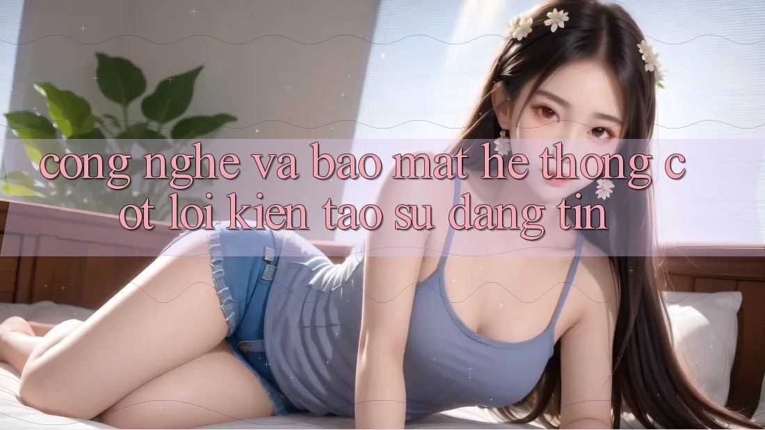Công Nghệ Và Bảo Mật – Hệ thống Cốt Lõi Kiến tạo Sự Đáng tin Công Nghệ Và Bảo Mật – Hệ thống Cốt Lõi Kiến tạo Sự Đáng tin