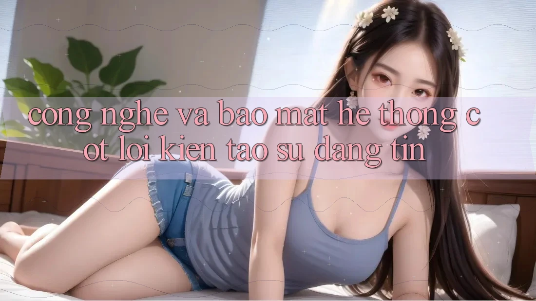 Công Nghệ Và Bảo Mật – Hệ thống Cốt Lõi Kiến tạo Sự Đáng tin Công Nghệ Và Bảo Mật – Hệ thống Cốt Lõi Kiến tạo Sự Đáng tin