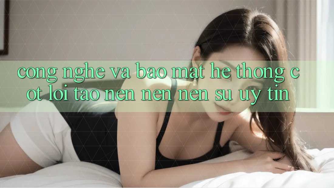 Công Nghệ Và Bảo Mật – Hệ thống Cốt Lõi Tạo nên nên Nên Sự Uy Tín