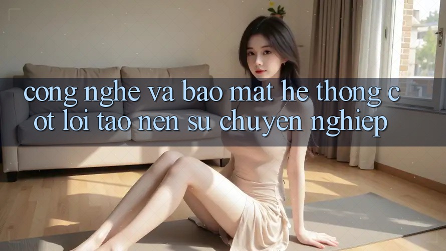 Công Nghệ Và Bảo Mật – Hệ thống Cốt Lõi Tạo nên Sự Chuyên nghiệp Công Nghệ Và Bảo Mật – Hệ thống Cốt Lõi Tạo nên Sự Chuyên nghiệp