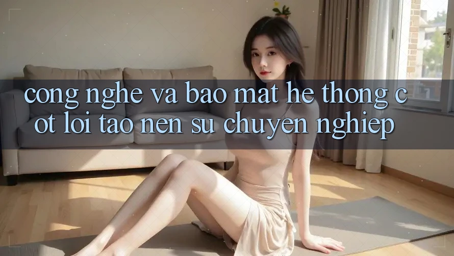 Công Nghệ Và Bảo Mật – Hệ thống Cốt Lõi Tạo Nên Sự Chuyên nghiệp Công Nghệ Và Bảo Mật – Hệ thống Cốt Lõi Tạo Nên Sự Chuyên nghiệp