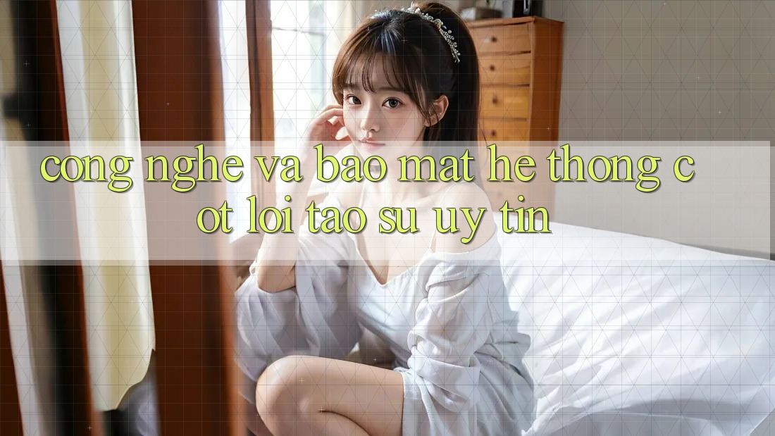 Công Nghệ Và Bảo Mật – Hệ thống Cốt Lõi Tạo Sự Uy Tín