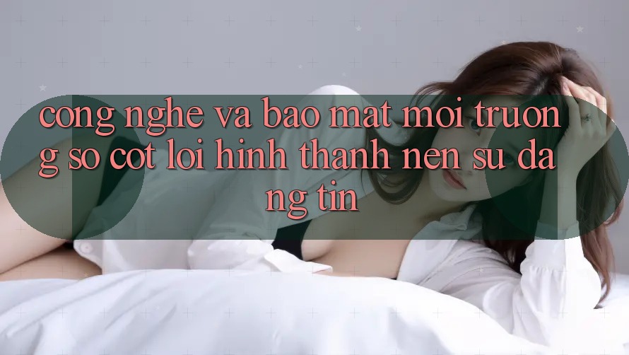 Công Nghệ Và Bảo mật – Môi trường số Cốt Lõi Hình thành Nên Sự Đáng tin Công Nghệ Và Bảo mật – Môi trường số Cốt Lõi Hình thành Nên Sự Đáng tin