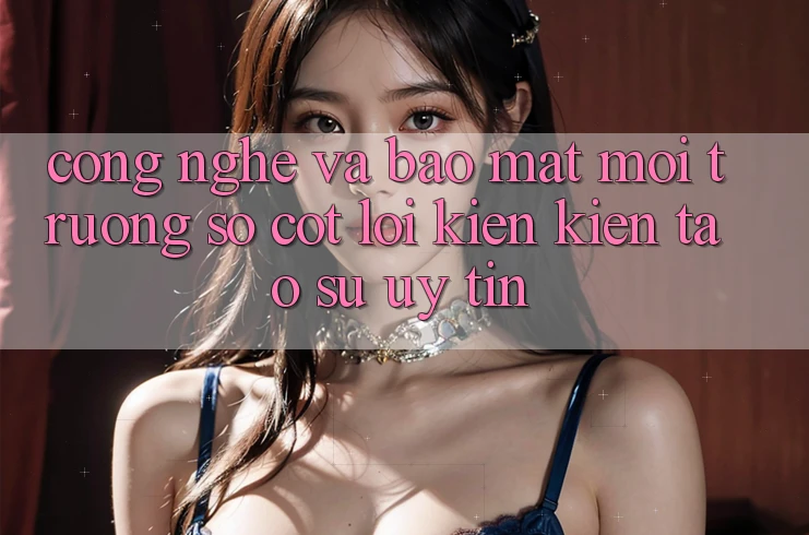 Công Nghệ Và Bảo Mật – Môi trường số Cốt Lõi Kiến kiến tạo Sự Uy Tín Công Nghệ Và Bảo Mật – Môi trường số Cốt Lõi Kiến kiến tạo Sự Uy Tín