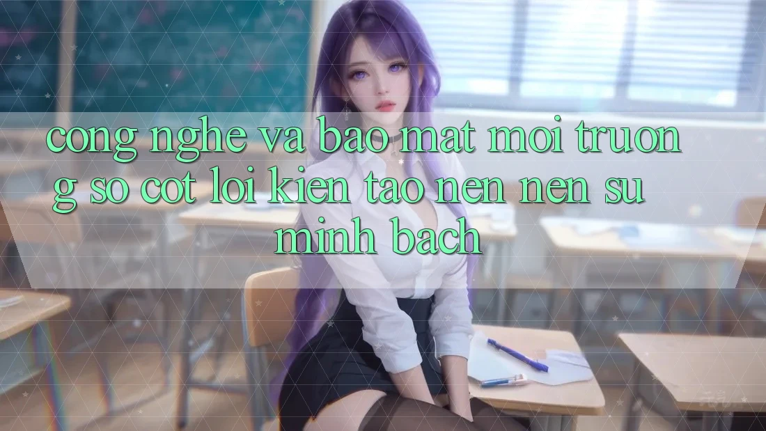 Công Nghệ Và Bảo Mật – Môi trường số Cốt Lõi Kiến tạo nên Nên Sự Minh bạch