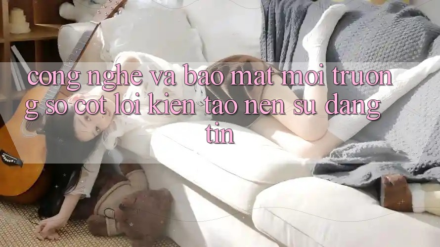 Công Nghệ Và Bảo Mật – Môi trường số Cốt Lõi Kiến tạo Nên Sự Đáng tin Công Nghệ Và Bảo Mật – Môi trường số Cốt Lõi Kiến tạo Nên Sự Đáng tin