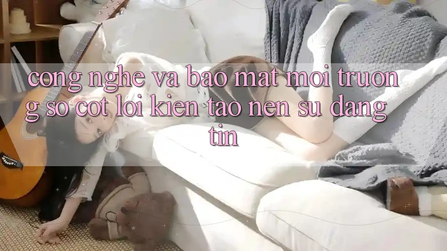 Công Nghệ Và Bảo Mật – Môi trường số Cốt Lõi Kiến tạo nên Sự Đáng tin Công Nghệ Và Bảo Mật – Môi trường số Cốt Lõi Kiến tạo nên Sự Đáng tin