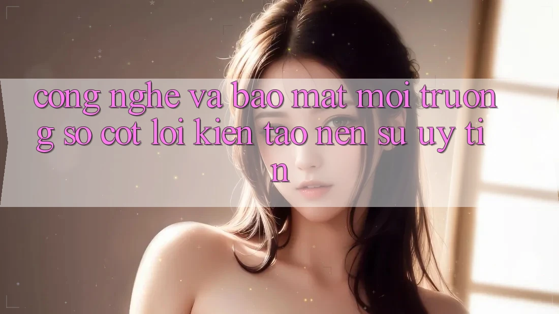 Công Nghệ Và Bảo Mật – Môi trường số Cốt Lõi Kiến tạo Nên Sự Uy Tín Công Nghệ Và Bảo Mật – Môi trường số Cốt Lõi Kiến tạo Nên Sự Uy Tín