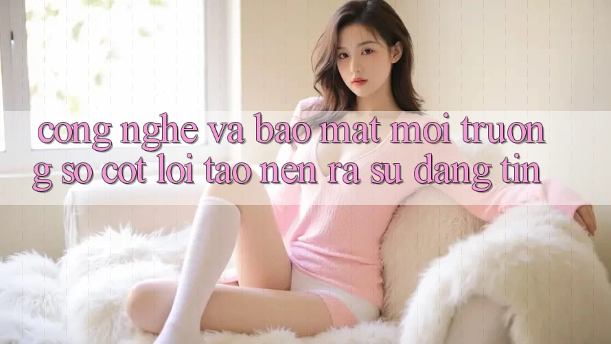 Công Nghệ Và Bảo Mật – Môi trường số Cốt Lõi Tạo nên ra Sự Đáng tin Công Nghệ Và Bảo Mật – Môi trường số Cốt Lõi Tạo nên ra Sự Đáng tin