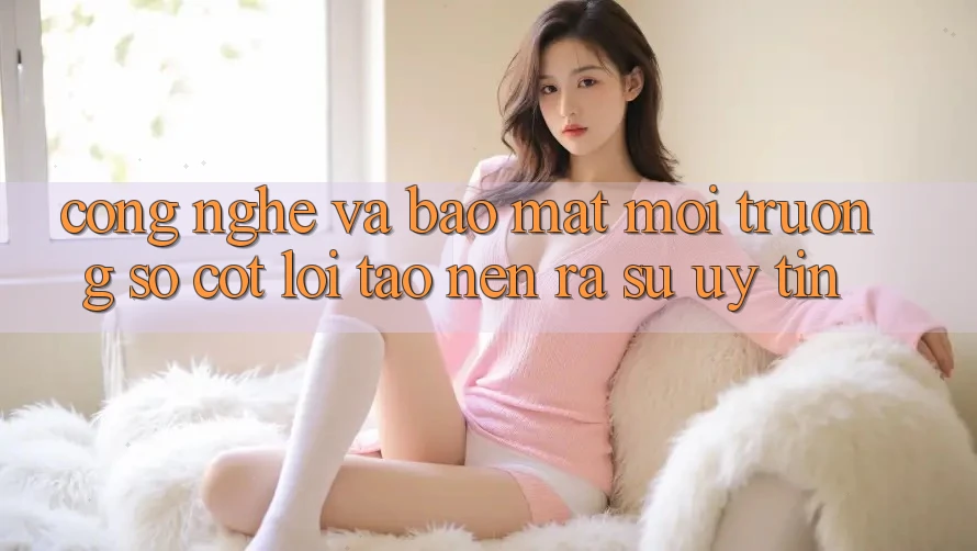 Công Nghệ Và Bảo Mật – Môi trường số Cốt Lõi Tạo nên ra Sự Uy Tín Công Nghệ Và Bảo Mật – Môi trường số Cốt Lõi Tạo nên ra Sự Uy Tín