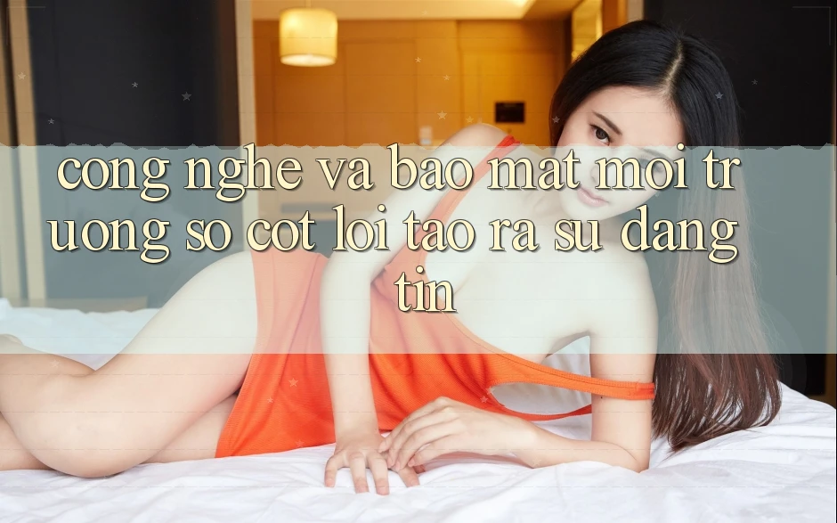 Công Nghệ Và Bảo Mật – Môi trường số Cốt Lõi Tạo ra Sự Đáng tin Công Nghệ Và Bảo Mật – Môi trường số Cốt Lõi Tạo ra Sự Đáng tin