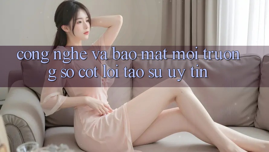 Công Nghệ Và Bảo Mật – Môi trường số Cốt Lõi Tạo Sự Uy Tín Công Nghệ Và Bảo Mật – Môi trường số Cốt Lõi Tạo Sự Uy Tín