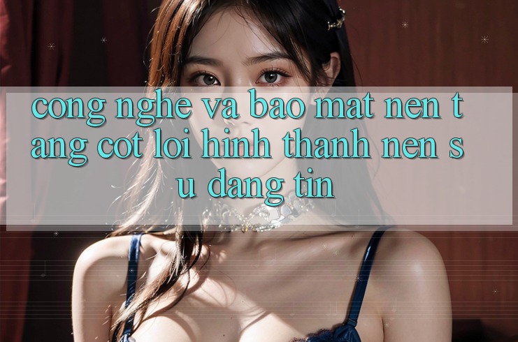 Công Nghệ Và Bảo Mật – Nền Tảng Cốt Lõi Hình thành Nên Sự Đáng tin Công Nghệ Và Bảo Mật – Nền Tảng Cốt Lõi Hình thành Nên Sự Đáng tin