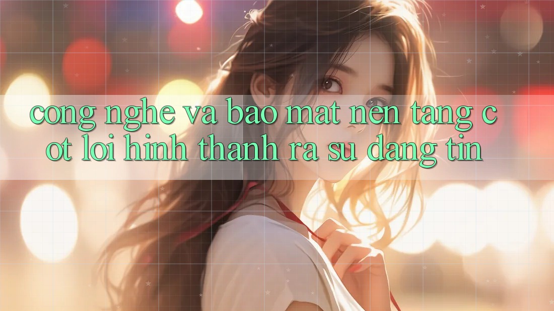Công Nghệ Và Bảo Mật – Nền Tảng Cốt Lõi Hình thành ra Sự Đáng tin Công Nghệ Và Bảo Mật – Nền Tảng Cốt Lõi Hình thành ra Sự Đáng tin