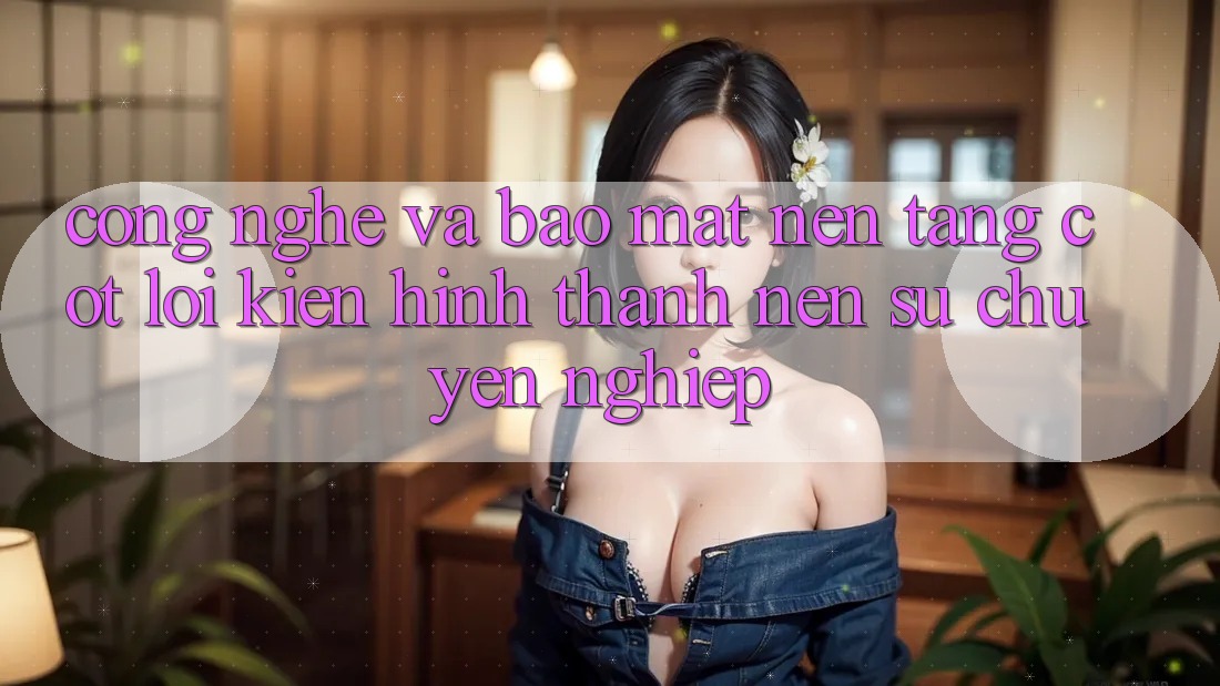 Công Nghệ Và Bảo Mật – Nền Tảng Cốt Lõi Kiến hình thành Nên Sự Chuyên nghiệp Công Nghệ Và Bảo Mật – Nền Tảng Cốt Lõi Kiến hình thành Nên Sự Chuyên nghiệp