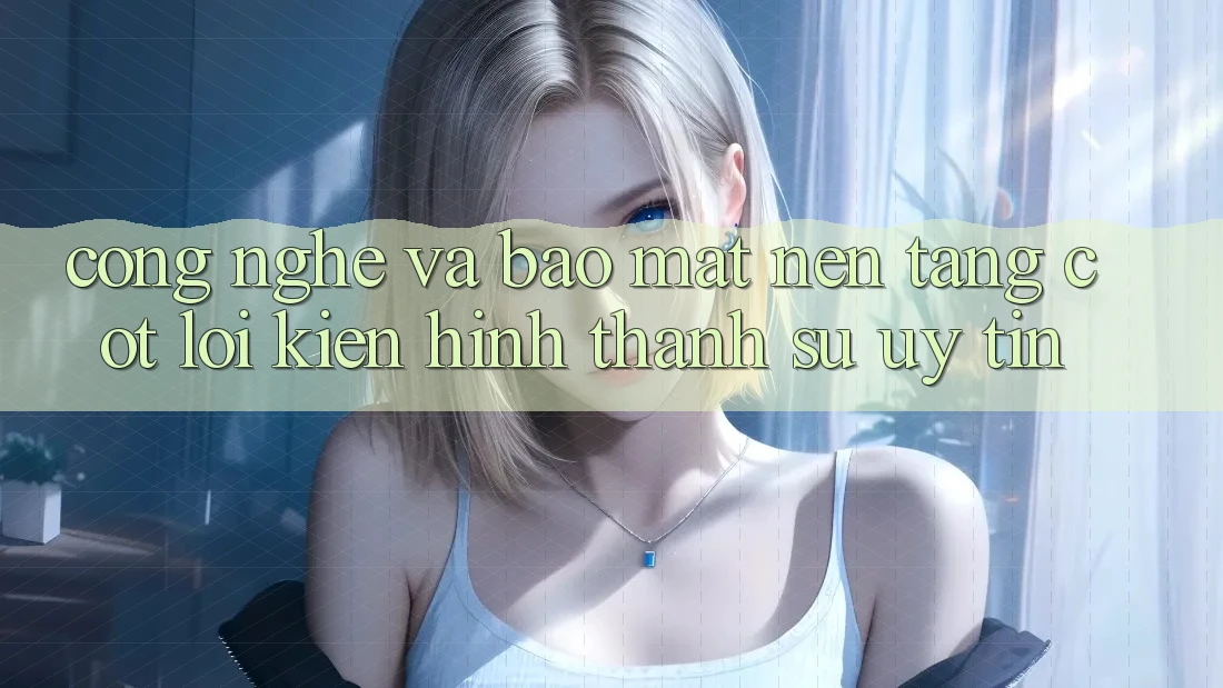 Công Nghệ Và Bảo Mật – Nền Tảng Cốt Lõi Kiến hình thành Sự Uy Tín