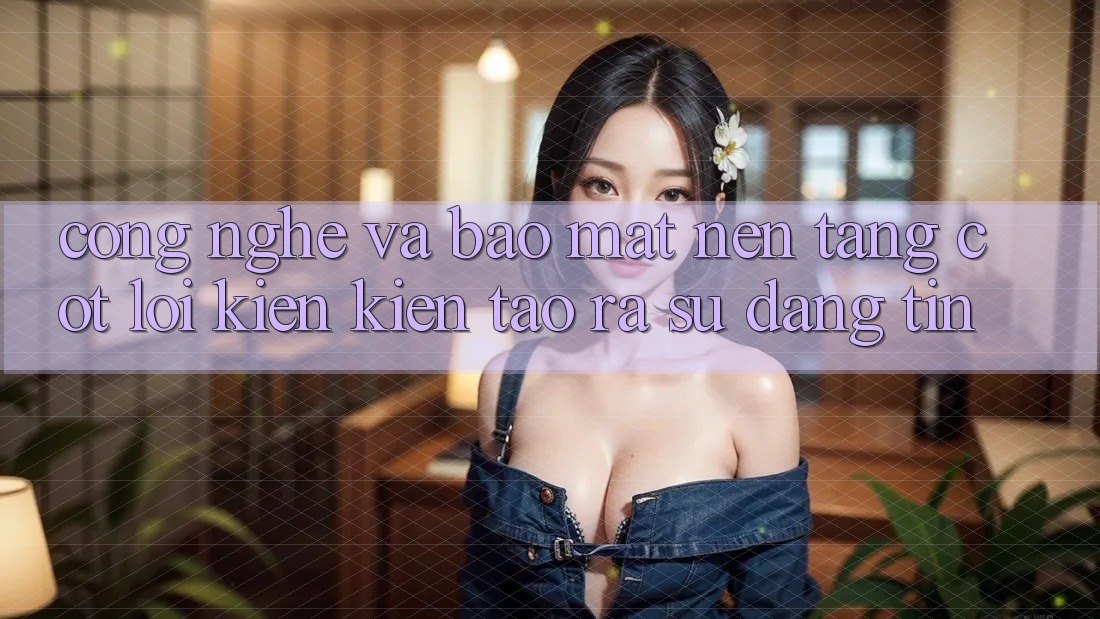 Công Nghệ Và Bảo Mật – Nền Tảng Cốt Lõi Kiến kiến tạo ra Sự Đáng tin