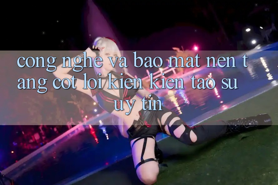 Công Nghệ Và Bảo Mật – Nền Tảng Cốt Lõi Kiến kiến tạo Sự Uy Tín Công Nghệ Và Bảo Mật – Nền Tảng Cốt Lõi Kiến kiến tạo Sự Uy Tín