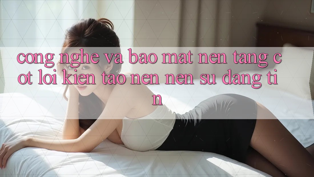 Công Nghệ Và Bảo Mật – Nền Tảng Cốt Lõi Kiến tạo nên Nên Sự Đáng tin Công Nghệ Và Bảo Mật – Nền Tảng Cốt Lõi Kiến tạo nên Nên Sự Đáng tin