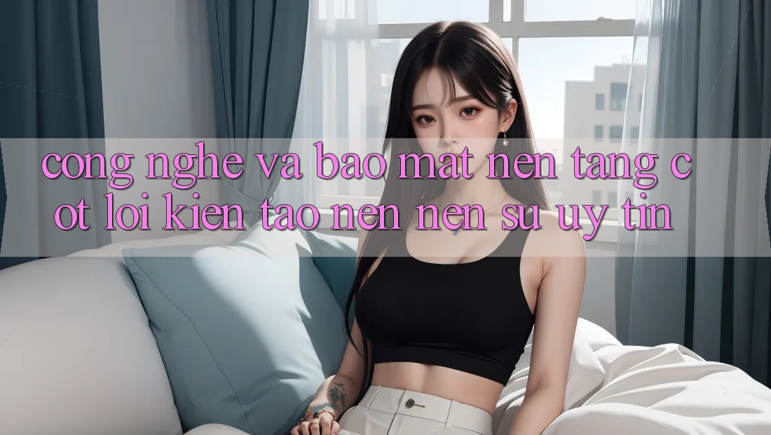 Công Nghệ Và Bảo Mật – Nền Tảng Cốt Lõi Kiến tạo nên Nên Sự Uy Tín Công Nghệ Và Bảo Mật – Nền Tảng Cốt Lõi Kiến tạo nên Nên Sự Uy Tín