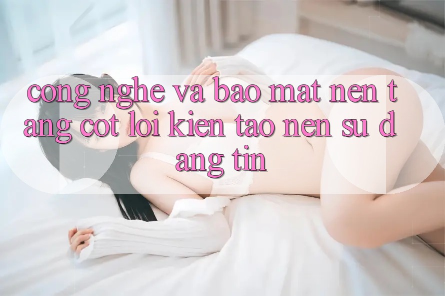 Công Nghệ Và Bảo Mật – Nền Tảng Cốt Lõi Kiến tạo nên Sự Đáng tin Công Nghệ Và Bảo Mật – Nền Tảng Cốt Lõi Kiến tạo nên Sự Đáng tin